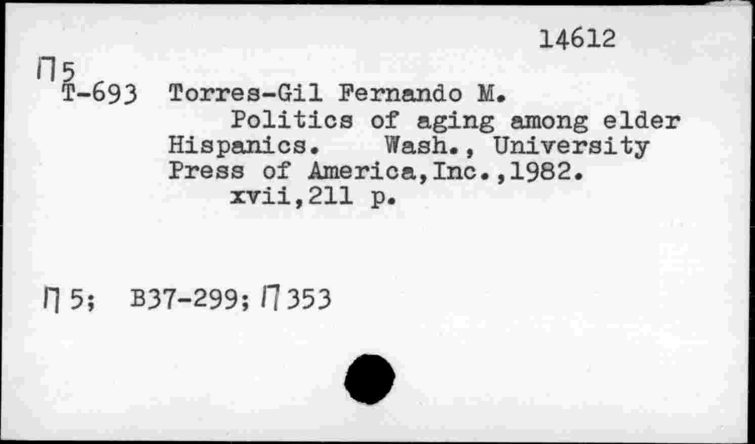 ﻿fl5 r
T-693
14612
Torres-Gil Fernando M.
Politics of aging among elder Hispanics. Wash., University-Press of America,Inc.,1982.
xvii,211 p.
0 5; B37-299; fl 353